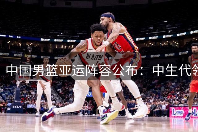 中国男篮亚运阵容公布：中生代领衔年轻力量，多员大将缺席引热议