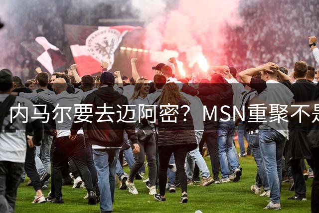 内马尔要去迈阿密？MSN重聚不是情怀片，是工资帽修罗场