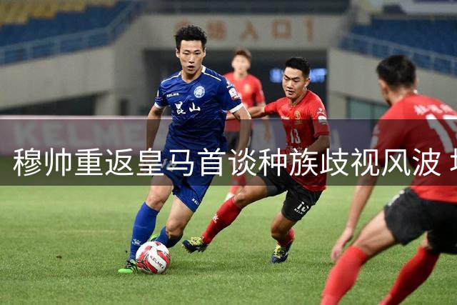 穆帅重返皇马首谈种族歧视风波 坦承个人成长变化